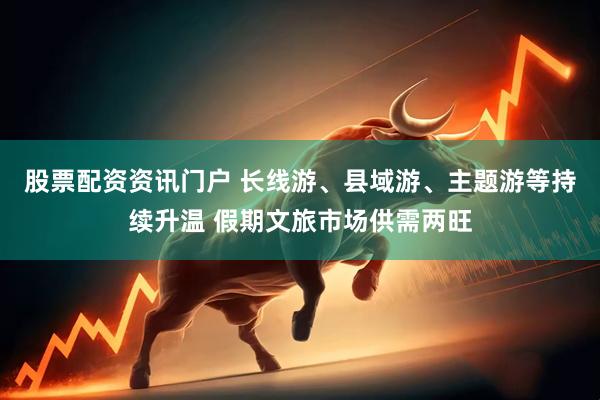股票配资资讯门户 长线游、县域游、主题游等持续升温 假期文旅市场供需两旺