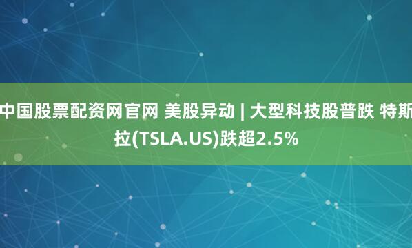 中国股票配资网官网 美股异动 | 大型科技股普跌 特斯拉(TSLA.US)跌超2.5%