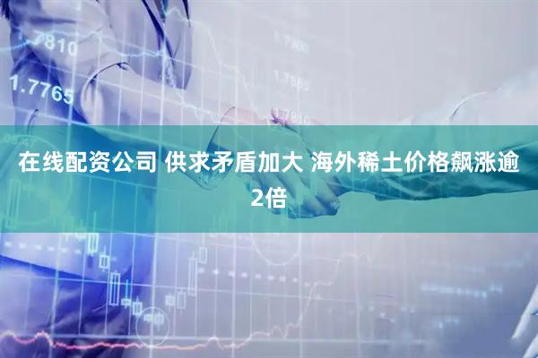 在线配资公司 供求矛盾加大 海外稀土价格飙涨逾2倍