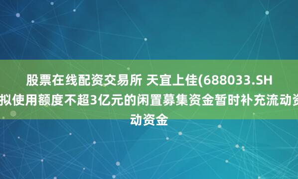 股票在线配资交易所 天宜上佳(688033.SH)：拟使用额度不超3亿元的闲置募集资金暂时补充流动资金