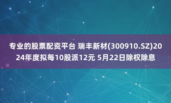 专业的股票配资平台 瑞丰新材(300910.SZ)2024年度拟每10股派12元 5月22日除权除息