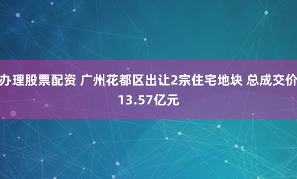 办理股票配资 广州花都区出让2宗住宅地块 总成交价13.57亿元