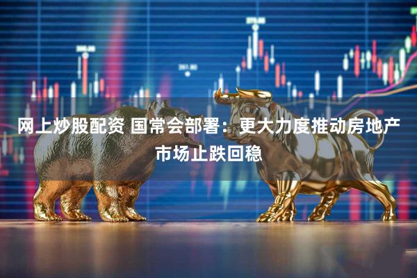 网上炒股配资 国常会部署：更大力度推动房地产市场止跌回稳