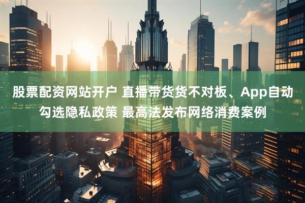 股票配资网站开户 直播带货货不对板、App自动勾选隐私政策 最高法发布网络消费案例