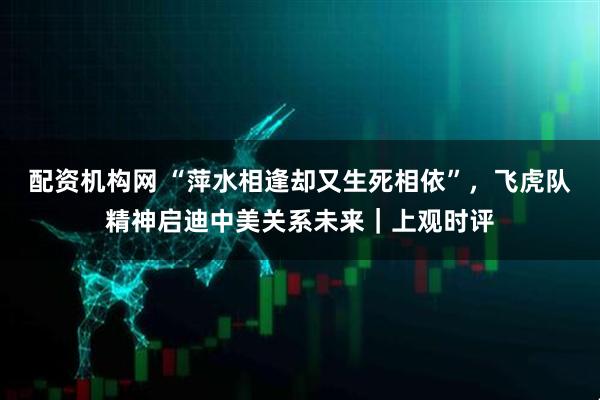 配资机构网 “萍水相逢却又生死相依”，飞虎队精神启迪中美关系未来｜上观时评