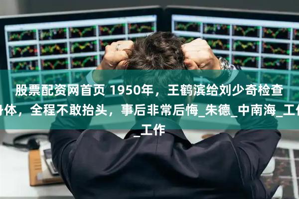 股票配资网首页 1950年，王鹤滨给刘少奇检查身体，全程不敢抬头，事后非常后悔_朱德_中南海_工作