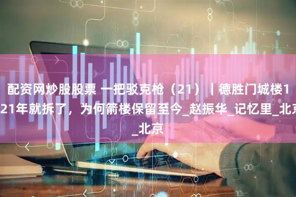 配资网炒股股票 一把驳克枪（21）｜德胜门城楼1921年就拆了，为何箭楼保留至今_赵振华_记忆里_北京