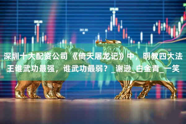 深圳十大配资公司 《倚天屠龙记》中，明教四大法王谁武功最强，谁武功最弱？_谢逊_白金青_一笑