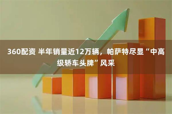 360配资 半年销量近12万辆，帕萨特尽显“中高级轿车头牌”风采