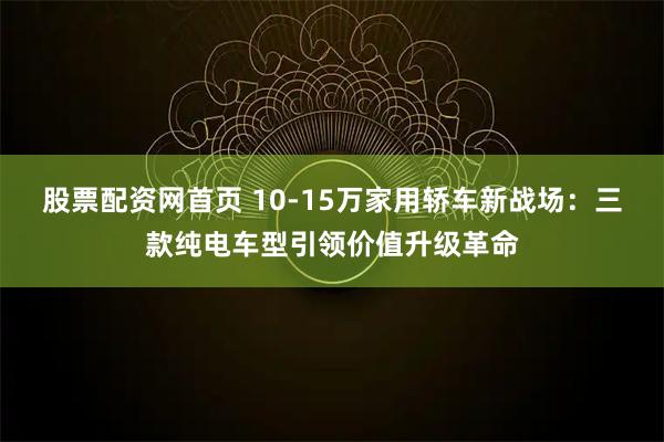 股票配资网首页 10-15万家用轿车新战场：三款纯电车型引领价值升级革命
