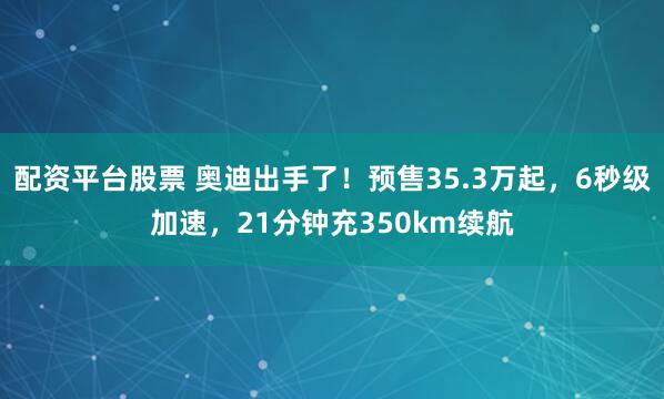 配资平台股票 奥迪出手了！预售35.3万起，6秒级加速，21分钟充350km续航