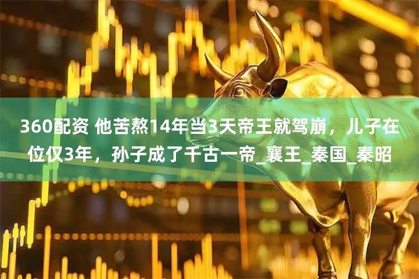 360配资 他苦熬14年当3天帝王就驾崩，儿子在位仅3年，孙子成了千古一帝_襄王_秦国_秦昭