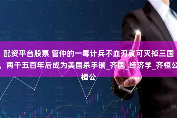 配资平台股票 管仲的一毒计兵不血刃就可灭掉三国，两千五百年后成为美国杀手锏_齐国_经济学_齐桓公