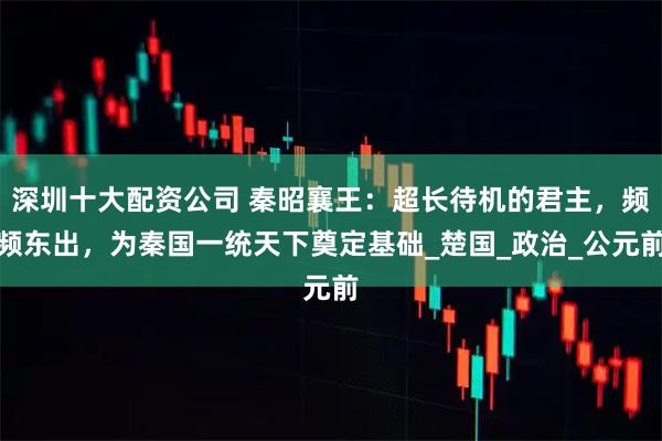 深圳十大配资公司 秦昭襄王：超长待机的君主，频频东出，为秦国一统天下奠定基础_楚国_政治_公元前