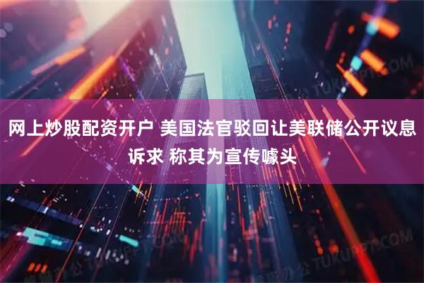 网上炒股配资开户 美国法官驳回让美联储公开议息诉求 称其为宣传噱头