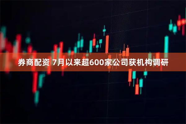 券商配资 7月以来超600家公司获机构调研