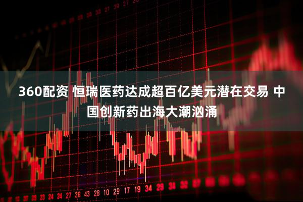 360配资 恒瑞医药达成超百亿美元潜在交易 中国创新药出海大潮汹涌