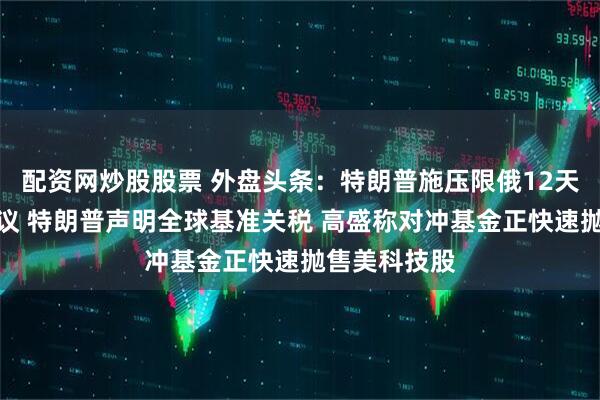 配资网炒股股票 外盘头条：特朗普施压限俄12天达成和平协议 特朗普声明全球基准关税 高盛称对冲基金正快速抛售美科技股