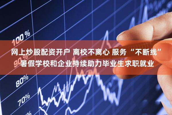 网上炒股配资开户 离校不离心 服务 “不断线” 暑假学校和企业持续助力毕业生求职就业