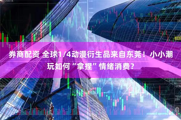 券商配资 全球1/4动漫衍生品来自东莞！小小潮玩如何“拿捏”情绪消费？