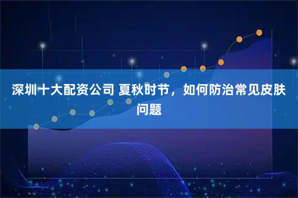 深圳十大配资公司 夏秋时节，如何防治常见皮肤问题