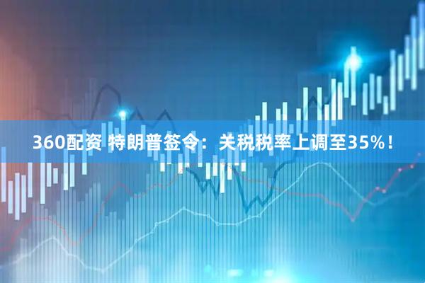 360配资 特朗普签令：关税税率上调至35%！