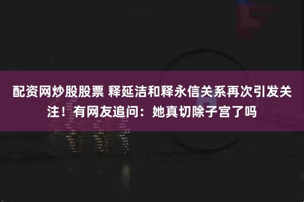 配资网炒股股票 释延洁和释永信关系再次引发关注！有网友追问：她真切除子宫了吗