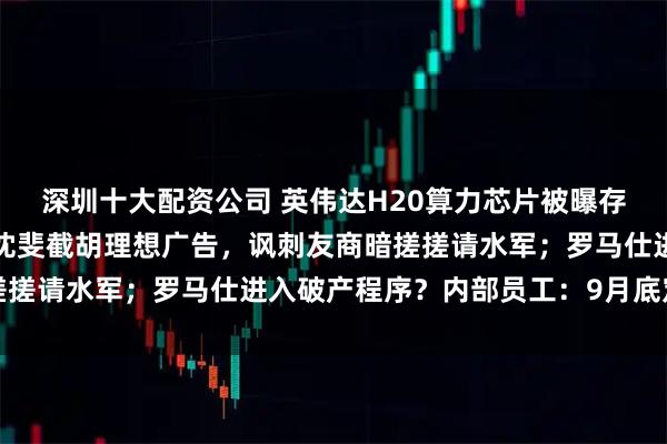 深圳十大配资公司 英伟达H20算力芯片被曝存在严重安全问题；乐道沈斐截胡理想广告，讽刺友商暗搓搓请水军；罗马仕进入破产程序？内部员工：9月底定生死