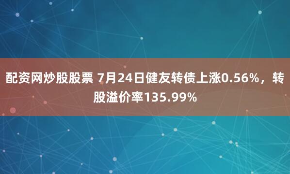 配资网炒股股票 7月24日健友转债上涨0.56%，转股溢价率135.99%