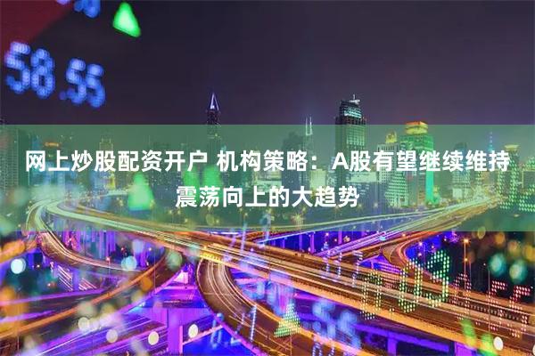 网上炒股配资开户 机构策略：A股有望继续维持震荡向上的大趋势