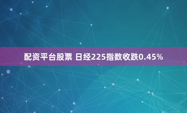 配资平台股票 日经225指数收跌0.45%