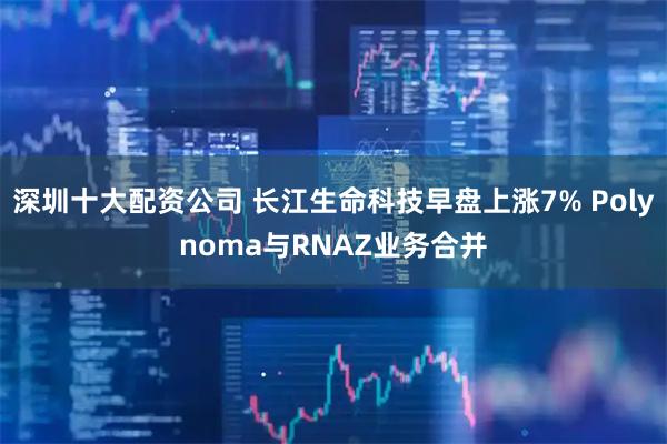 深圳十大配资公司 长江生命科技早盘上涨7% Polynoma与RNAZ业务合并