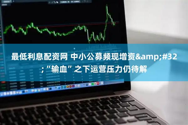 最低利息配资网 中小公募频现增资 “输血”之下运营压力仍待解