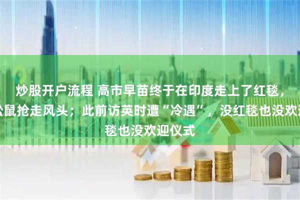 炒股开户流程 高市早苗终于在印度走上了红毯，却被松鼠抢走风头；此前访英时遭“冷遇”，没红毯也没欢迎仪式