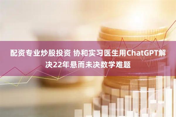 配资专业炒股投资 协和实习医生用ChatGPT解决22年悬而未决数学难题